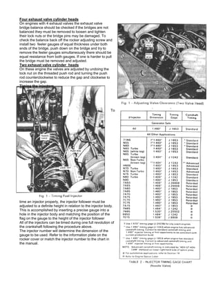 Four exhaust valve cylinder heads
On engines with 4 exhaust valves the exhaust valve
bridge balance should be checked if the bridges are not
balanced they must be removed to loosen and tighten
their lock nuts or the bridge pins may be damaged. To
check the balance back off the rocker adjusting screw and
install two feeler gauges of equal thickness under both
ends of the bridge, push down on the bridge and try to
remove the feeler gauges simultaneously there should be
equal resistance from both gauges. If one is harder to pull
the bridge must be removed and adjusted.
Two exhaust valve cylinder heads
On these engine the valves are adjusted by undoing the
lock nut on the threaded push rod and turning the push
rod counterclockwise to reduce the gap and clockwise to
increase the gap.
Timing the injectors
To
time an injector properly, the injector follower must be
adjusted to a definite height in relation to the injector body.
This is accomplished by inserting a precise gauge into a
hole in the injector body and matching the position of the
flag on the gauge to the height of the injector follower
All of the injectors can be timed during one full revolution of
the crankshaft following the procedure above.
The injector number will determine the dimension of the
gauge to be used. Refer to the information plate on the
rocker cover or match the injector number to the chart in
the manual.
 