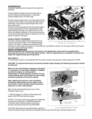 GOVERNOR GAP
A properly adjusted governor gap will accomplish the
following:
Provide sufficient weight travel in the idle range to
prevent stalling during deceleration. A tight gap
reduces weight travel in the idle range
Provide enough weight travel in the high speed Control
range to prevent engine over-speed with light loads at
full throttle. A loose gap reduces weight travel in the
high speed range.
Prevent the force generated by the low speed weights
(double weight governors) from depressing the high
speed Springs If the gap is too tight, the force of the
heavy idle weights operating on the high speed spring
will cause the high speed spring to depress at too low a
speed, resulting in low power
DOUBLE WEIGHT GOVERNOR
The gap on double weight limiting speed governors
may be set using the "static" or the "engine stopped
method. The static or weight pry method allows the
technician to set the gap accurately in the most efficient, cost effective manner, For this reason DDC recommends
using this method whenever possible.
ADJUST GOVERNOR GAP
Before proceeding with the governor and injector rack adjustments, disconnect any supplementary
governing device such as the throttle delay cylinder. After the adjustments are completed, reconnect and
adjust the supplementary governing device.
Static Method
The following procedure is accomplished with the engine stopped using governor weight wedge tool J 35516.
CAUTION: To avoid personal injury and prevent possible engine damage, the following precautions should
be observed:
Make sure the turbocharger compressor inlet guard
or compressor air inlet shield J-2655FA is installed
any time the engine is running and the
turbocharger air intake piping is removed. The use
of these guards does not preclude any other safety
practices contained in the service manual.
After replacing the governor cover and before
starting the engine make sure the injector racks
move to the "no fuel" position when the governor
stop lever is in the "stop position”.
Back out the external starting aid screw, (Turbo
Charged engines only).
1. With the engine in a vehicle, set the engine idle
speed at 600 RPM and stop the engine
NOTICE. This static governor gap setting is established
at the factory based upon a 600 RPM engine idle.
Therefore, when verifying a factory tune-up the
governor idle Speed should be set at 600 RPM.
CAUTION: Disconnect the grounded battery cable(s) to
prevent accidental engine cranking and possible personal injury while the gap is being checked or set.
 