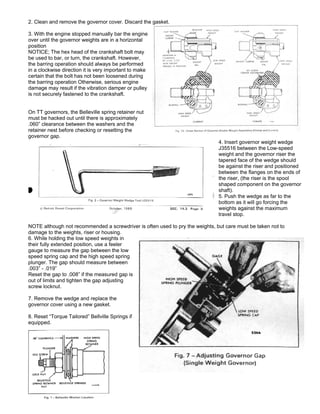 2. Clean and remove the governor cover. Discard the gasket.
3. With the engine stopped manually bar the engine
over until the governor weights are in a horizontal
position
NOTICE; The hex head of the crankshaft bolt may
be used to bar, or turn, the crankshaft. However,
the barring operation should always be performed
in a clockwise direction it is very important to make
certain that the bolt has not been loosened during
the barring operation Otherwise, serious engine
damage may result if the vibration damper or pulley
is not securely fastened to the crankshaft.
On TT governors, the Belleville spring retainer nut
must be hacked out until there is approximately
.060” clearance between the washers and the
retainer nest before checking or resetting the
governor gap.
4. Insert governor weight wedge
J35516 between the Low-speed
weight and the governor riser the
tapered face of the wedge should
be against the riser and positioned
between the flanges on the ends of
the riser, (the riser is the spool
shaped component on the governor
shaft).
5. Push the wedge as far to the
bottom as it will go forcing the
weights against the maximum
travel stop.
NOTE although not recommended a screwdriver is often used to pry the weights, but care must be taken not to
damage to the weights, riser or housing.
6. While holding the low speed weights in
their fully extended position, use a feeler
gauge to measure the gap between the low
speed spring cap and the high speed spring
plunger. The gap should measure between
.003” - .019”
Reset the gap to .008” if the measured gap is
out of limits and tighten the gap adjusting
screw locknut.
7. Remove the wedge and replace the
governor cover using a new gasket.
8. Reset “Torque Tailored” Bellville Springs if
equipped.
 
