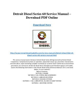 Detroit Diesel Series 60 Service Manual –
Download PDF Online
Download Here
http://www.instantdownloadable.com/service-manuals/detroit-diesel/detroit-
diesel-series-60-service-manual.html
This service manual covers the basic Detroit Diesel Series 60 Engines built by Detroit Diesel
Corporation. Complete instructions on operation, adjustment (tune-up), preventive maintenance
and lubrication, repair (including complete overhaul) are covered. Basic maintenance and overhaul
procedures are common to all Detroit Diesel Series 60 engines and therefore apply to all models.
Covers the following information in this Detroit Diesel Series 60 Service Manual: (If it is not listed
below, it is not covered)!
Table of Contents:
SECTION 1: ENGINE
SECTION 2: FUEL SYSTEM AND GOVERNORS
SECTION 3: LUBRICATION SYSTEM
SECTION 4: COOLING SYSTEMS
SECTION 5 : FUEL LUBRICATION, OIL AND COOLANT SYSTEM
SECTION 6 : AIR INTAKE SYSTEM
 