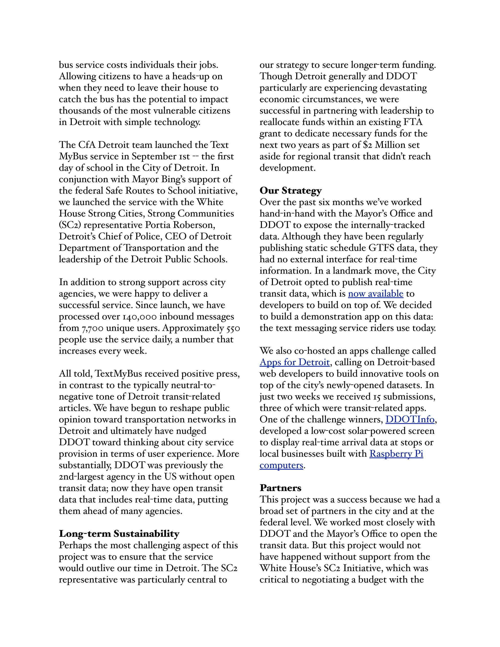 bus service costs individuals their jobs.
Allowing citizens to have a heads-up on
when they need to leave their house to
catch the bus has the potential to impact
thousands of the most vulnerable citizens
in Detroit with simple technology.
The CfA Detroit team launched the Text
MyBus service in September 1st -- the ﬁrst
day of school in the City of Detroit. In
conjunction with Mayor Bing’s support of
the federal Safe Routes to School initiative,
we launched the service with the White
House Strong Cities, Strong Communities
(SC2) representative Portia Roberson,
Detroit’s Chief of Police, CEO of Detroit
Department of Transportation and the
leadership of the Detroit Public Schools.
In addition to strong support across city
agencies, we were happy to deliver a
successful service. Since launch, we have
processed over 140,000 inbound messages
from 7,700 unique users. Approximately 550
people use the service daily, a number that
increases every week.
All told, TextMyBus received positive press,
in contrast to the typically neutral-to-
negative tone of Detroit transit-related
articles. We have begun to reshape public
opinion toward transportation networks in
Detroit and ultimately have nudged
DDOT toward thinking about city service
provision in terms of user experience. More
substantially, DDOT was previously the
2nd-largest agency in the US without open
transit data; now they have open transit
data that includes real-time data, putting
them ahead of many agencies.
Long-term Sustainability
Perhaps the most challenging aspect of this
project was to ensure that the service
would outlive our time in Detroit. The SC2
representative was particularly central to
our strategy to secure longer-term funding.
Though Detroit generally and DDOT
particularly are experiencing devastating
economic circumstances, we were
successful in partnering with leadership to
reallocate funds within an existing FTA
grant to dedicate necessary funds for the
next two years as part of $2 Million set
aside for regional transit that didn’t reach
development.
Our Strategy
Over the past six months we’ve worked
hand-in-hand with the Mayor’s Oﬃce and
DDOT to expose the internally-tracked
data. Although they have been regularly
publishing static schedule GTFS data, they
had no external interface for real-time
information. In a landmark move, the City
of Detroit opted to publish real-time
transit data, which is now available to
developers to build on top of. We decided
to build a demonstration app on this data:
the text messaging service riders use today.
We also co-hosted an apps challenge called
Apps for Detroit, calling on Detroit-based
web developers to build innovative tools on
top of the city’s newly-opened datasets. In
just two weeks we received 15 submissions,
three of which were transit-related apps.
One of the challenge winners, DDOTInfo,
developed a low-cost solar-powered screen
to display real-time arrival data at stops or
local businesses built with Raspberry Pi
computers.
Partners
This project was a success because we had a
broad set of partners in the city and at the
federal level. We worked most closely with
DDOT and the Mayor’s Oﬃce to open the
transit data. But this project would not
have happened without support from the
White House’s SC2 Initiative, which was
critical to negotiating a budget with the
 
