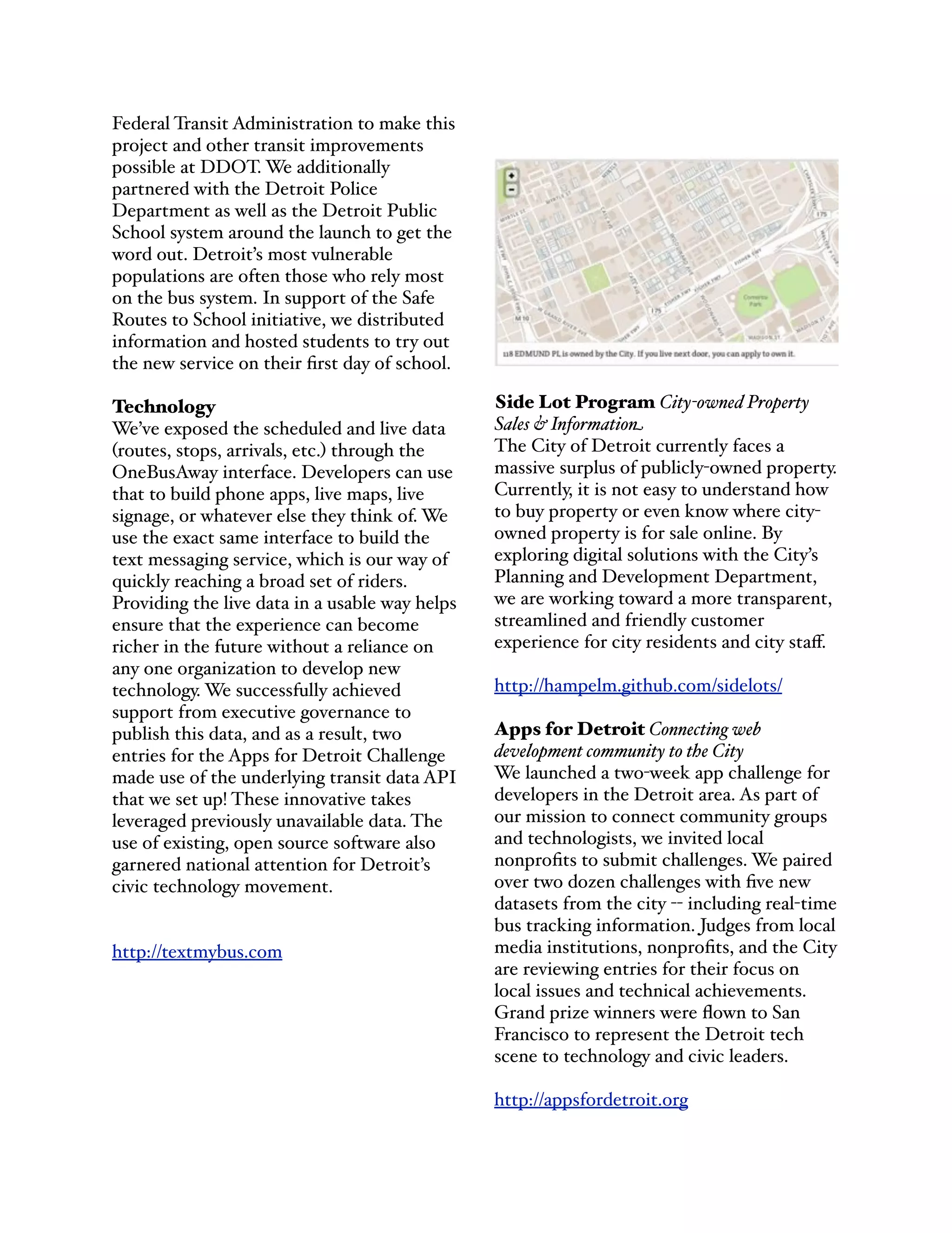 Federal Transit Administration to make this
project and other transit improvements
possible at DDOT. We additionally
partnered with the Detroit Police
Department as well as the Detroit Public
School system around the launch to get the
word out. Detroit’s most vulnerable
populations are often those who rely most
on the bus system. In support of the Safe
Routes to School initiative, we distributed
information and hosted students to try out
the new service on their ﬁrst day of school.
Technology
We’ve exposed the scheduled and live data
(routes, stops, arrivals, etc.) through the
OneBusAway interface. Developers can use
that to build phone apps, live maps, live
signage, or whatever else they think of. We
use the exact same interface to build the
text messaging service, which is our way of
quickly reaching a broad set of riders.
Providing the live data in a usable way helps
ensure that the experience can become
richer in the future without a reliance on
any one organization to develop new
technology. We successfully achieved
support from executive governance to
publish this data, and as a result, two
entries for the Apps for Detroit Challenge
made use of the underlying transit data API
that we set up! These innovative takes
leveraged previously unavailable data. The
use of existing, open source software also
garnered national attention for Detroit’s
civic technology movement.
http://textmybus.com
Side Lot Program City-owned Property
Sales & Information
The City of Detroit currently faces a
massive surplus of publicly-owned property.
Currently, it is not easy to understand how
to buy property or even know where city-
owned property is for sale online. By
exploring digital solutions with the City’s
Planning and Development Department,
we are working toward a more transparent,
streamlined and friendly customer
experience for city residents and city staﬀ.
http://hampelm.github.com/sidelots/
Apps for Detroit Connecting web
development community to the City
We launched a two-week app challenge for
developers in the Detroit area. As part of
our mission to connect community groups
and technologists, we invited local
nonproﬁts to submit challenges. We paired
over two dozen challenges with ﬁve new
datasets from the city -- including real-time
bus tracking information. Judges from local
media institutions, nonproﬁts, and the City
are reviewing entries for their focus on
local issues and technical achievements.
Grand prize winners were ﬂown to San
Francisco to represent the Detroit tech
scene to technology and civic leaders.
http://appsfordetroit.org
 