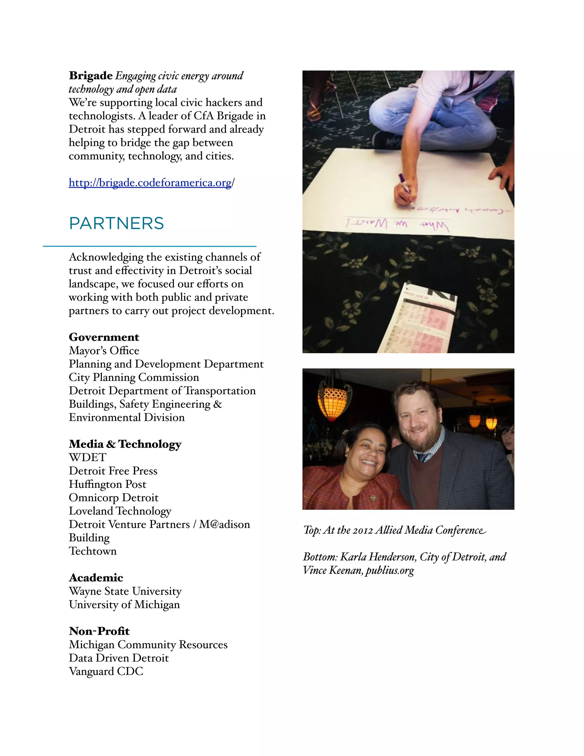 Brigade Engaging civic energy around
technology and open data
We’re supporting local civic hackers and
technologists. A leader of CfA Brigade in
Detroit has stepped forward and already
helping to bridge the gap between
community, technology, and cities.
http://brigade.codeforamerica.org/
)
PARTNERS
Acknowledging the existing channels of
trust and eﬀectivity in Detroit’s social
landscape, we focused our eﬀorts on
working with both public and private
partners to carry out project development.
Government
Mayor’s Oﬃce
Planning and Development Department
City Planning Commission
Detroit Department of Transportation
Buildings, Safety Engineering &
Environmental Division
Media & Technology
WDET
Detroit Free Press
Huﬃngton Post
Omnicorp Detroit
Loveland Technology
Detroit Venture Partners / M@adison
Building
Techtown
Academic
Wayne State University
University of Michigan
Non-Proﬁt
Michigan Community Resources
Data Driven Detroit
Vanguard CDC
Top:At the 2012A#ied Media Conference
Bottom: Karla Henderson, City of Detroit, and
Vince Keenan, publius.org
 