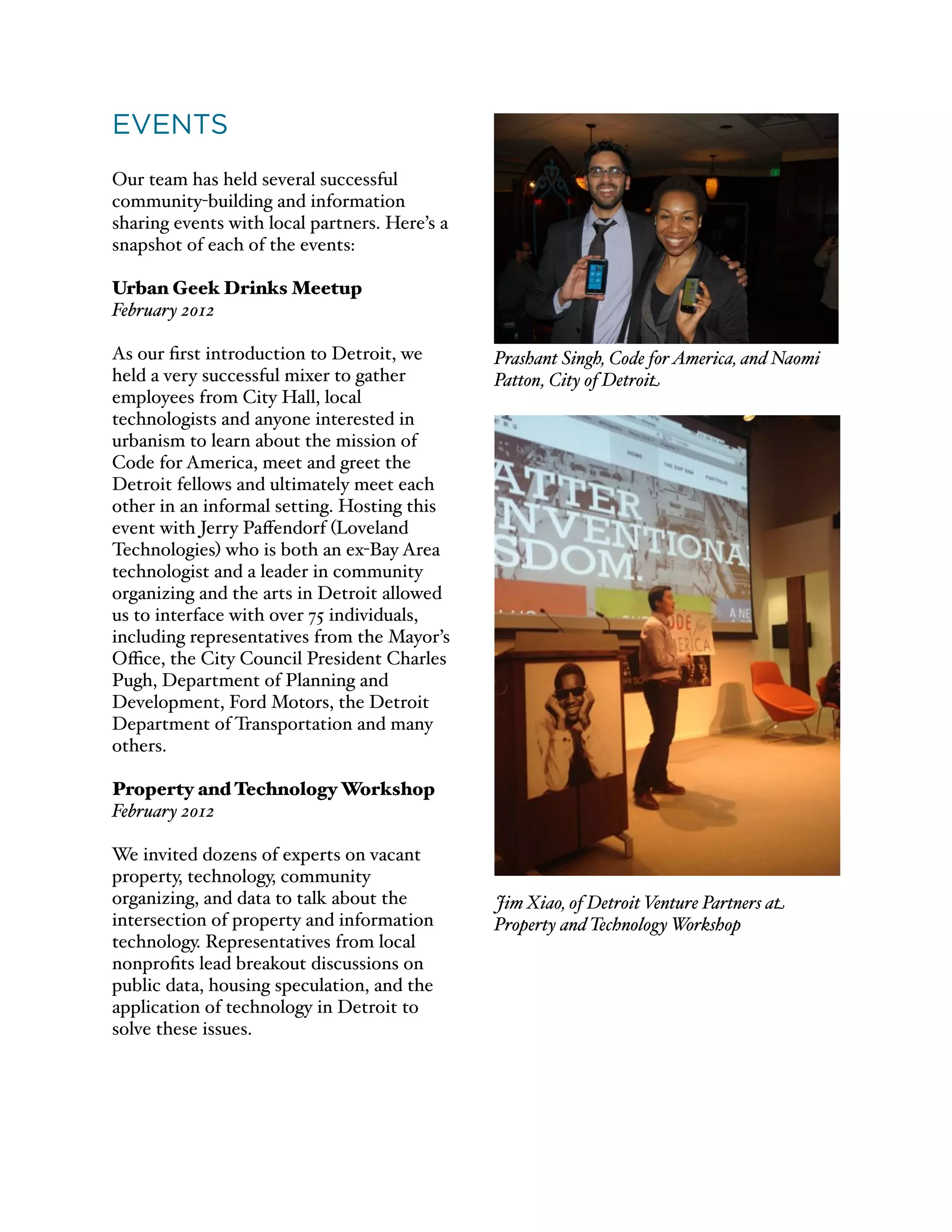 EVENTS
Our team has held several successful
community-building and information
sharing events with local partners. Here’s a
snapshot of each of the events:
Urban Geek Drinks Meetup
February 2012
As our ﬁrst introduction to Detroit, we
held a very successful mixer to gather
employees from City Hall, local
technologists and anyone interested in
urbanism to learn about the mission of
Code for America, meet and greet the
Detroit fellows and ultimately meet each
other in an informal setting. Hosting this
event with Jerry Paﬀendorf (Loveland
Technologies) who is both an ex-Bay Area
technologist and a leader in community
organizing and the arts in Detroit allowed
us to interface with over 75 individuals,
including representatives from the Mayor’s
Oﬃce, the City Council President Charles
Pugh, Department of Planning and
Development, Ford Motors, the Detroit
Department of Transportation and many
others.
Property and Technology Workshop
February 2012
We invited dozens of experts on vacant
property, technology, community
organizing, and data to talk about the
intersection of property and information
technology. Representatives from local
nonproﬁts lead breakout discussions on
public data, housing speculation, and the
application of technology in Detroit to
solve these issues.
Prashant Singh, Code forAmerica, and Naomi
Patton, City of Detroit
Jim Xiao, of Detroit Venture Partners at
Property and Technology Workshop
 