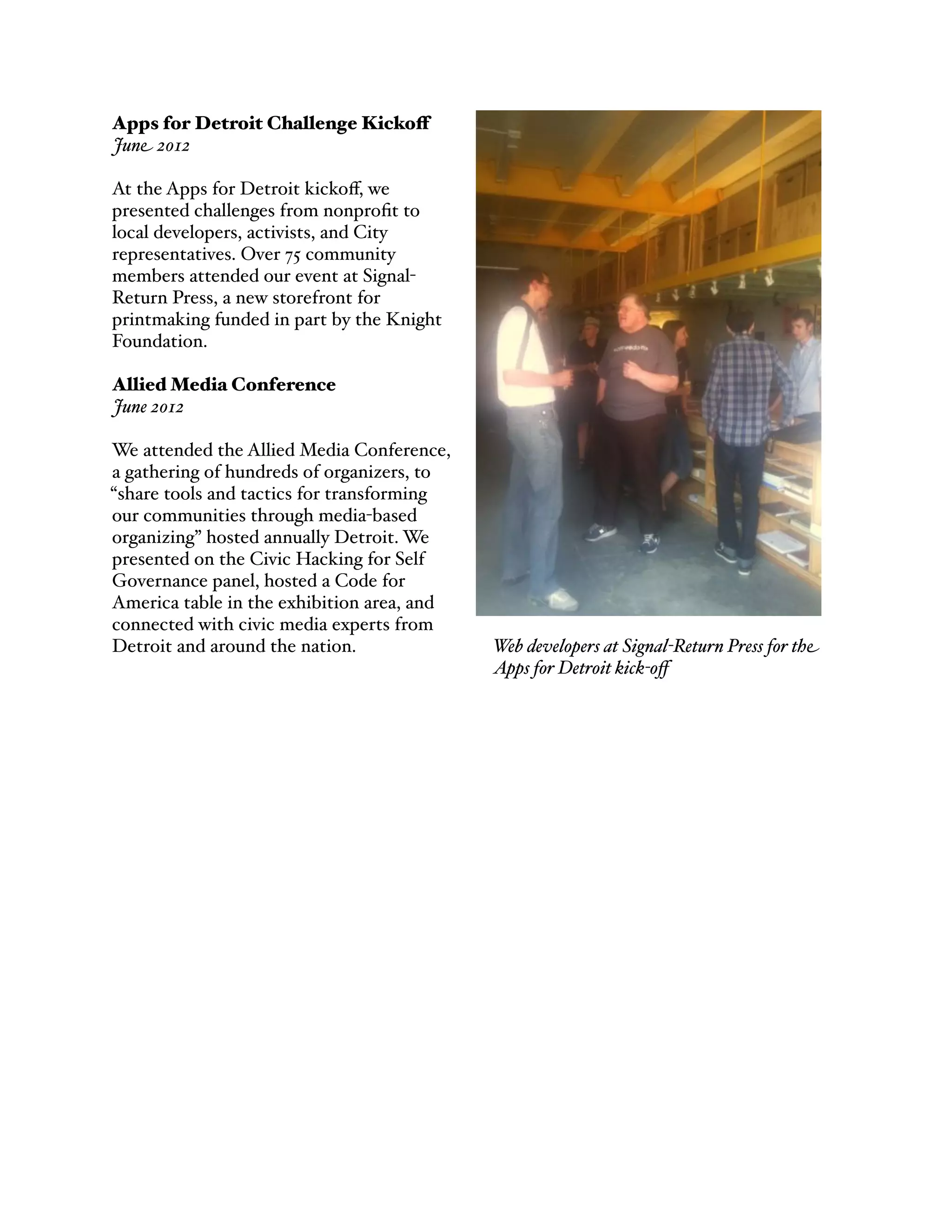 Apps for Detroit Challenge Kickoff
June 2012
At the Apps for Detroit kickoﬀ, we
presented challenges from nonproﬁt to
local developers, activists, and City
representatives. Over 75 community
members attended our event at Signal-
Return Press, a new storefront for
printmaking funded in part by the Knight
Foundation.
Allied Media Conference
June 2012
We attended the Allied Media Conference,
a gathering of hundreds of organizers, to
“share tools and tactics for transforming
our communities through media-based
organizing” hosted annually Detroit. We
presented on the Civic Hacking for Self
Governance panel, hosted a Code for
America table in the exhibition area, and
connected with civic media experts from
Detroit and around the nation. Web developers at Signal-Return Press for the
Apps for Detroit kick-oﬀ
 