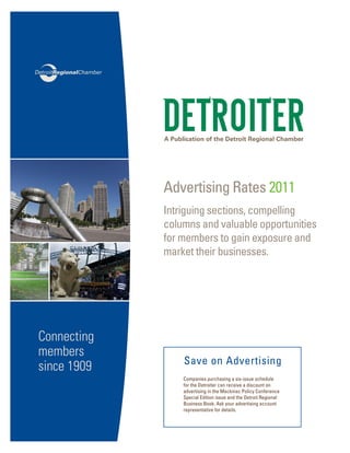 A Publication of the Detroit Regional Chamber
Advertising Rates 2011
Intriguing sections, compelling
columns and valuable opportunities
for members to gain exposure and
market their businesses.
Companies purchasing a six-issue schedule
for the Detroiter can receive a discount on
advertising in the Mackinac Policy Conference
Special Edition issue and the Detroit Regional
Business Book. Ask your advertising account
representative for details.
Save on Advertising
Connecting
members
since 1909
 
