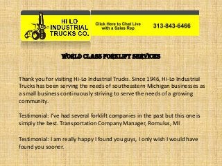 World Class Forklift Services
Thank you for visiting Hi-Lo Industrial Trucks. Since 1946, Hi-Lo Industrial
Trucks has been serving the needs of southeastern Michigan businesses as
a small business continuously striving to serve the needs of a growing
community.
Testimonial: I’ve had several forklift companies in the past but this one is
simply the best. Transportation Company Manager, Romulus, MI
Testimonial: I am really happy I found you guys, I only wish I would have
found you sooner.
 