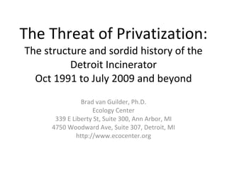 The Threat of Privatization: The structure and sordid history of the Detroit Incinerator Oct 1991 to July 2009 and beyond Brad van Guilder, Ph.D. Ecology Center 339 E Liberty St, Suite 300, Ann Arbor, MI 4750 Woodward Ave, Suite 307, Detroit, MI http://www.ecocenter.org 