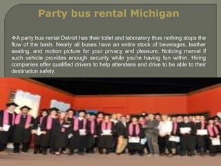 Party bus rental Michigan
A party bus rental Detroit has their toilet and laboratory thus nothing stops the
flow of the bash. Nearly all buses have an entire stock of beverages, leather
seating, and motion picture for your privacy and pleasure. Noticing marvel if
such vehicle provides enough security while you're having fun within. Hiring
companies offer qualified drivers to help attendees and drive to be able to their
destination safely.
 
