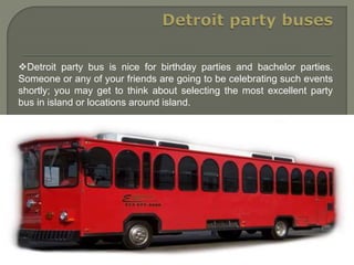 Detroit party bus is nice for birthday parties and bachelor parties.
Someone or any of your friends are going to be celebrating such events
shortly; you may get to think about selecting the most excellent party
bus in island or locations around island.
 