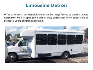 Limousine Detroit
The party rental bus Detroit is one of the best ways for you to create a unique
experience while staging some sort of stag celebration, team celebration or
perhaps a young children celebration.
 