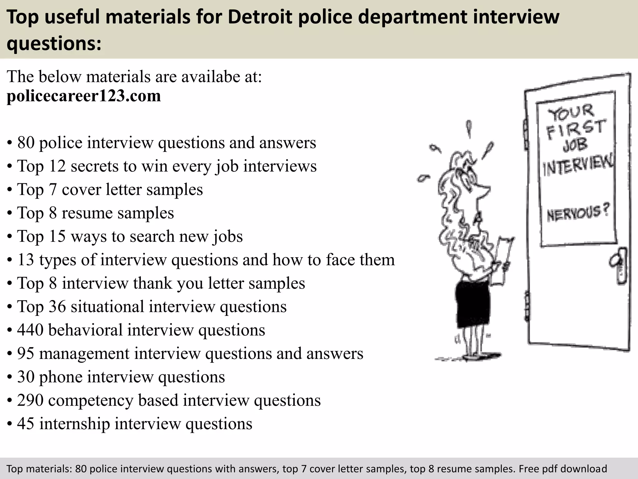 Top useful materials for Detroit police department interview 
questions: 
The below materials are availabe at: 
policecareer123.com 
• 80 police interview questions and answers 
• Top 12 secrets to win every job interviews 
• Top 7 cover letter samples 
• Top 8 resume samples 
• Top 15 ways to search new jobs 
• 13 types of interview questions and how to face them 
• Top 8 interview thank you letter samples 
• Top 36 situational interview questions 
• 440 behavioral interview questions 
• 95 management interview questions and answers 
• 30 phone interview questions 
• 290 competency based interview questions 
• 45 internship interview questions 
Top materials: 80 police interview questions with answers, top 7 cover letter samples, top 8 resume samples. Free pdf download 
 