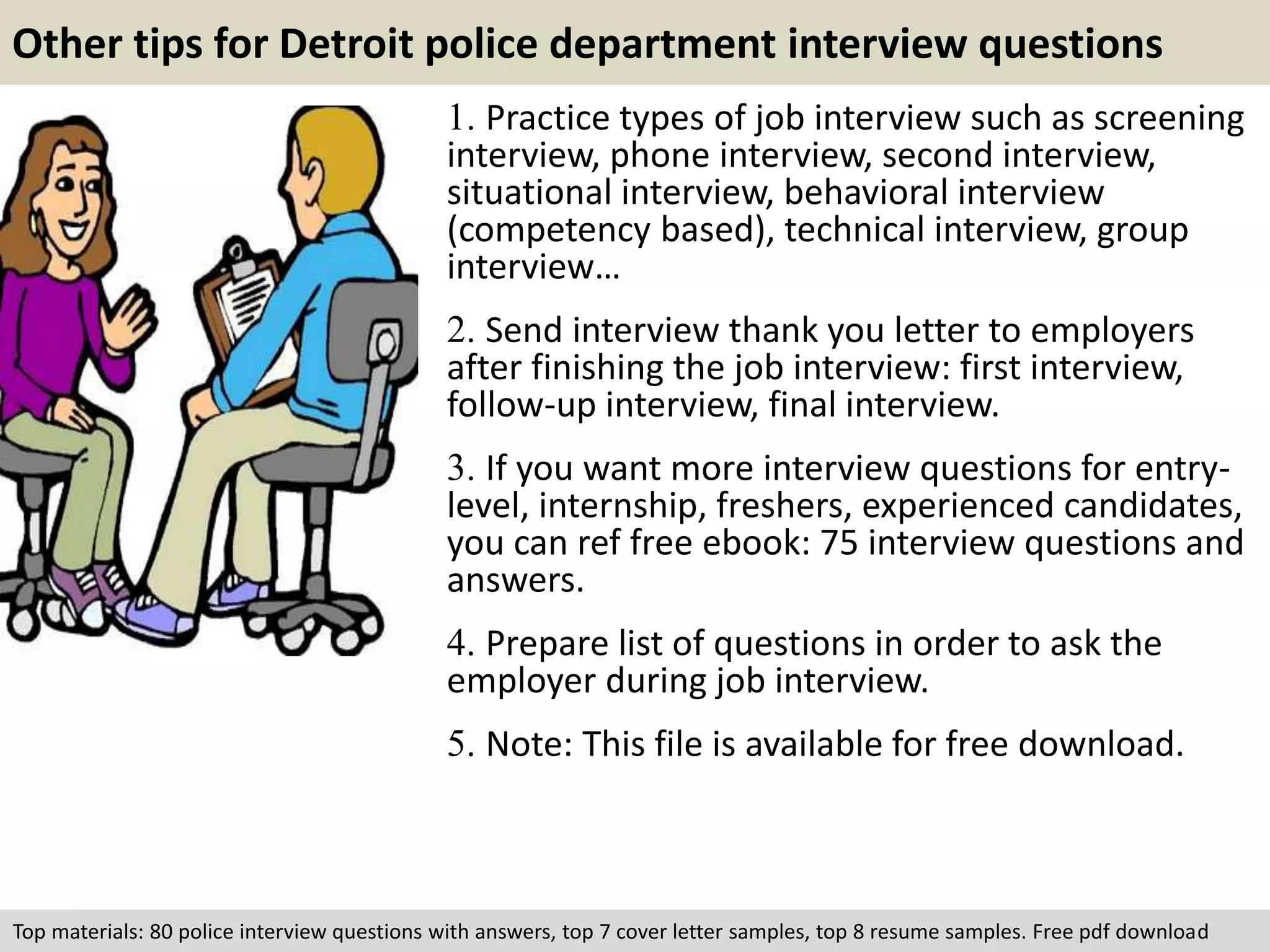 Other tips for Detroit police department interview questions 
1. Practice types of job interview such as screening 
interview, phone interview, second interview, 
situational interview, behavioral interview 
(competency based), technical interview, group 
interview… 
2. Send interview thank you letter to employers 
after finishing the job interview: first interview, 
follow-up interview, final interview. 
3. If you want more interview questions for entry-level, 
internship, freshers, experienced candidates, 
you can ref free ebook: 75 interview questions and 
answers. 
4. Prepare list of questions in order to ask the 
employer during job interview. 
5. Note: This file is available for free download. 
Top materials: 80 police interview questions with answers, top 7 cover letter samples, top 8 resume samples. Free pdf download 
