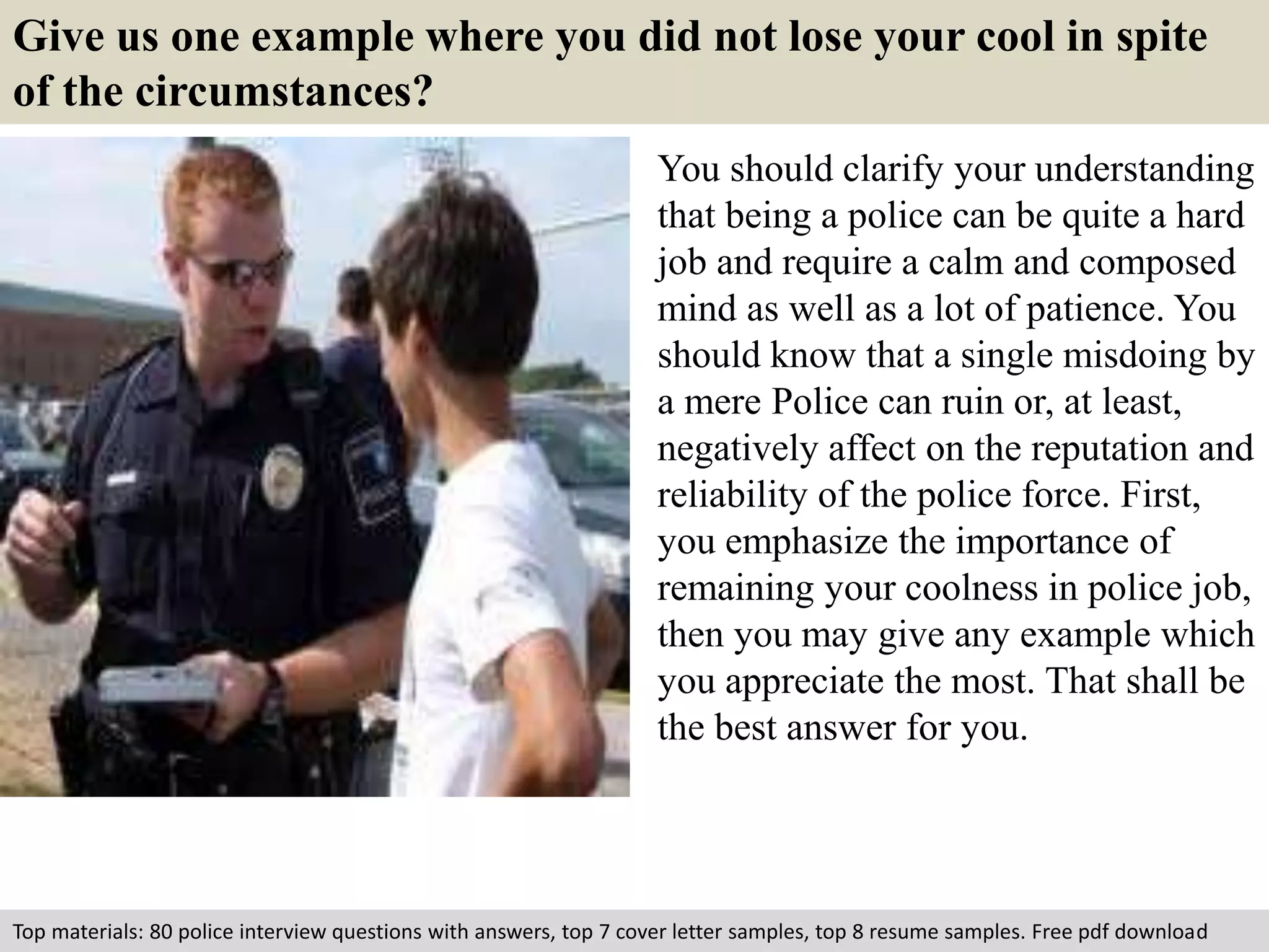 Give us one example where you did not lose your cool in spite 
of the circumstances? 
You should clarify your understanding 
that being a police can be quite a hard 
job and require a calm and composed 
mind as well as a lot of patience. You 
should know that a single misdoing by 
a mere Police can ruin or, at least, 
negatively affect on the reputation and 
reliability of the police force. First, 
you emphasize the importance of 
remaining your coolness in police job, 
then you may give any example which 
you appreciate the most. That shall be 
the best answer for you. 
Top materials: 80 police interview questions with answers, top 7 cover letter samples, top 8 resume samples. Free pdf download 
 