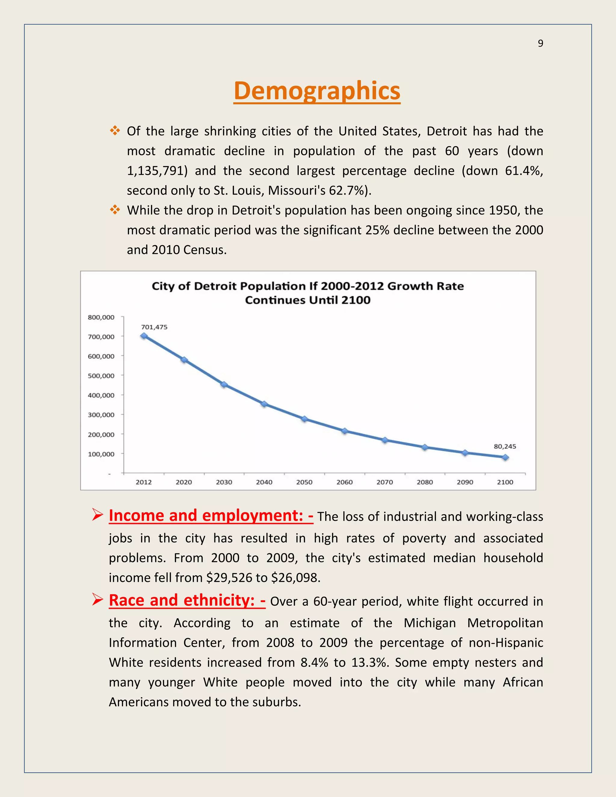 9
Demographics
Of the large shrinking cities of the United States, Detroit has had the
most dramatic decline in population of the past 60 years (down
1,135,791) and the second largest percentage decline (down 61.4%,
second only to St. Louis, Missouri's 62.7%).
While the drop in Detroit's population has been ongoing since 1950, the
most dramatic period was the significant 25% decline between the 2000
and 2010 Census.
 Income and employment: - The loss of industrial and working-class
jobs in the city has resulted in high rates of poverty and associated
problems. From 2000 to 2009, the city's estimated median household
income fell from $29,526 to $26,098.
 Race and ethnicity: - Over a 60-year period, white flight occurred in
the city. According to an estimate of the Michigan Metropolitan
Information Center, from 2008 to 2009 the percentage of non-Hispanic
White residents increased from 8.4% to 13.3%. Some empty nesters and
many younger White people moved into the city while many African
Americans moved to the suburbs.
 