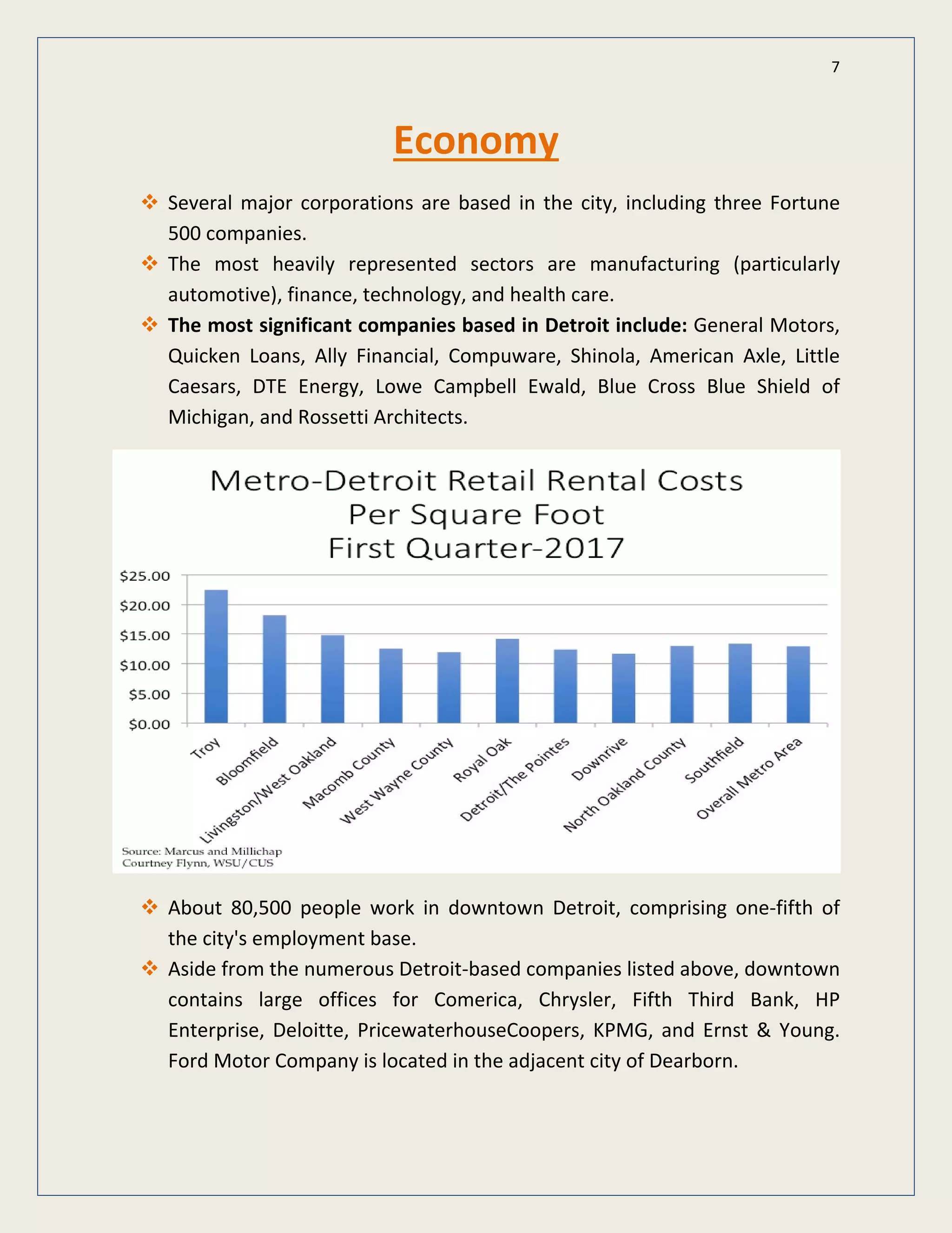 7
Economy
Several major corporations are based in the city, including three Fortune
500 companies.
The most heavily represented sectors are manufacturing (particularly
automotive), finance, technology, and health care.
The most significant companies based in Detroit include: General Motors,
Quicken Loans, Ally Financial, Compuware, Shinola, American Axle, Little
Caesars, DTE Energy, Lowe Campbell Ewald, Blue Cross Blue Shield of
Michigan, and Rossetti Architects.
About 80,500 people work in downtown Detroit, comprising one-fifth of
the city's employment base.
Aside from the numerous Detroit-based companies listed above, downtown
contains large offices for Comerica, Chrysler, Fifth Third Bank, HP
Enterprise, Deloitte, PricewaterhouseCoopers, KPMG, and Ernst & Young.
Ford Motor Company is located in the adjacent city of Dearborn.
 