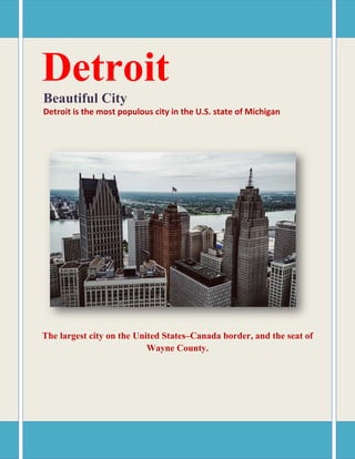 Detroit
Beautiful City
Detroit is the most populous city in the U.S. state of Michigan
The largest city on the United States–Canada border, and the seat of
Wayne County.
 