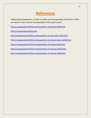 11
References
Talking about population, in order to check out the population of Detroit in 2018,
we need to have a look at the population of the past 5 years.
http://usapopulation2018.com/population-of-detroit-2018.html
http://usapopulation2018.com
http://usapopulation2018.com/population-of-sioux-falls-2018.html
http://usapopulation2018.com/population-of-virginia-beach-2018.html
http://usapopulation2018.com/population-of-omaha-2018.html
http://usapopulation2018.com/population-of-olympia-2018.html
http://usapopulation2018.com/population-of-newark-2018.html
 
