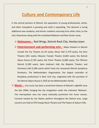 3
Culture and Contemporary Life
In the central portions of Detroit, the population of young professionals, artists,
and other transplants is growing and retail is expanding. This dynamic is luring
additional new residents, and former residents returning from other cities, to the
city's Downtown along with the revitalized Midtown and New Center areas.
 Nicknames: - Red Wings, Detroit Rock City, Hockey town.
 Entertainment and performing arts: - Major theaters in Detroit
include the Fox Theatre (5,174 seats), Music Hall (1,770 seats), the Gem
Theatre (451 seats), Masonic Temple Theatre (4,404 seats), the Detroit
Opera House (2,765 seats), the Fisher Theatre (2,089 seats), The Fillmore
Detroit (2,200 seats), Saint Andrew's Hall, the Majestic Theater, and
Orchestra Hall (2,286 seats) which hosts the renowned Detroit Symphony
Orchestra. The Netherlanders Organization, the largest controller of
Broadway productions in New York City, originated with the purchase of
the Detroit Opera House in 1922 by the Netherlanders family.
 Music: - Live music has been a prominent feature of Detroit's nightlife since
the late 1940s, bringing the city recognition under the nickname 'Motown'.
The metropolitan area has many nationally prominent live music venues.
Concerts hosted by Live Nation perform throughout the Detroit area. Large
concerts are held at DTE Energy Music Theatre and The Palace of Auburn Hills.
 