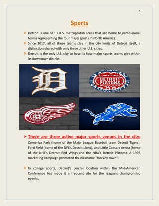5
Sports
Detroit is one of 13 U.S. metropolitan areas that are home to professional
teams representing the four major sports in North America.
Since 2017, all of these teams play in the city limits of Detroit itself, a
distinction shared with only three other U.S. cities.
Detroit is the only U.S. city to have its four major sports teams play within
its downtown district.
 There are three active major sports venues in the city:
Comerica Park (home of the Major League Baseball team Detroit Tigers),
Ford Field (home of the NFL's Detroit Lions), and Little Caesars Arena (home
of the NHL's Detroit Red Wings and the NBA's Detroit Pistons). A 1996
marketing campaign promoted the nickname "Hockey town".
In college sports, Detroit's central location within the Mid-American
Conference has made it a frequent site for the league's championship
events.
 