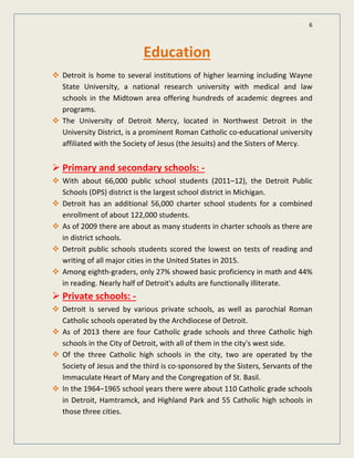 6
Education
Detroit is home to several institutions of higher learning including Wayne
State University, a national research university with medical and law
schools in the Midtown area offering hundreds of academic degrees and
programs.
The University of Detroit Mercy, located in Northwest Detroit in the
University District, is a prominent Roman Catholic co-educational university
affiliated with the Society of Jesus (the Jesuits) and the Sisters of Mercy.
 Primary and secondary schools: -
With about 66,000 public school students (2011–12), the Detroit Public
Schools (DPS) district is the largest school district in Michigan.
Detroit has an additional 56,000 charter school students for a combined
enrollment of about 122,000 students.
As of 2009 there are about as many students in charter schools as there are
in district schools.
Detroit public schools students scored the lowest on tests of reading and
writing of all major cities in the United States in 2015.
Among eighth-graders, only 27% showed basic proficiency in math and 44%
in reading. Nearly half of Detroit's adults are functionally illiterate.
 Private schools: -
Detroit is served by various private schools, as well as parochial Roman
Catholic schools operated by the Archdiocese of Detroit.
As of 2013 there are four Catholic grade schools and three Catholic high
schools in the City of Detroit, with all of them in the city's west side.
Of the three Catholic high schools in the city, two are operated by the
Society of Jesus and the third is co-sponsored by the Sisters, Servants of the
Immaculate Heart of Mary and the Congregation of St. Basil.
In the 1964–1965 school years there were about 110 Catholic grade schools
in Detroit, Hamtramck, and Highland Park and 55 Catholic high schools in
those three cities.
 