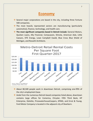 7
Economy
Several major corporations are based in the city, including three Fortune
500 companies.
The most heavily represented sectors are manufacturing (particularly
automotive), finance, technology, and health care.
The most significant companies based in Detroit include: General Motors,
Quicken Loans, Ally Financial, Compuware, Shinola, American Axle, Little
Caesars, DTE Energy, Lowe Campbell Ewald, Blue Cross Blue Shield of
Michigan, and Rossetti Architects.
About 80,500 people work in downtown Detroit, comprising one-fifth of
the city's employment base.
Aside from the numerous Detroit-based companies listed above, downtown
contains large offices for Comerica, Chrysler, Fifth Third Bank, HP
Enterprise, Deloitte, PricewaterhouseCoopers, KPMG, and Ernst & Young.
Ford Motor Company is located in the adjacent city of Dearborn.
 