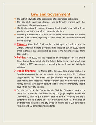 8
Law and Government
The Detroit City Code is the codification of Detroit's local ordinances.
The city clerk supervises elections and is formally charged with the
maintenance of municipal records.
Municipal elections for mayor, city council and city clerk are held at four-
year intervals, in the year after presidential elections.
Following a November 2009 referendum, seven council members will be
elected from districts beginning in 2013 while two will continue to be
elected at-large.
 Crime: - About half of all murders in Michigan in 2015 occurred in
Detroit. Although the rate of violent crime dropped 11% in 2008, violent
crime in Detroit has not declined as much as the national average from
2007 to 2011.
 Politics: - In 2000, the city requested an investigation by the United
States Justice Department into the Detroit Police Department which was
concluded in 2003 over allegations regarding its use of force and civil rights
violations.
 Public finances: - In March 2013, Governor Rick Snyder declared a
financial emergency in the city, stating that the city has a $327 million
budget deficit and faces more than $14 billion in long-term debt. It has
been making ends meet on a month-to-month basis with the help of bond
money held in a state escrow account and has instituted mandatory unpaid
days off for many city workers.
 On July 18, 2013, the City of Detroit filed for Chapter 9 bankruptcy
protection. It was declared bankrupt by U.S. judge Stephen Rhodes on
December 3, with its $18.5 billion debt he said in accepting the city's
contention that it is broke and that negotiations with its thousands of
creditors were infeasible. The city levies an income tax of 2.4 percent on
residents and 1.2 percent on nonresidents.
 