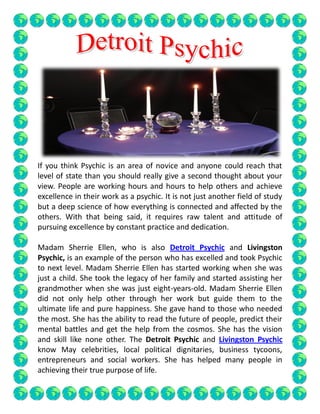 If you think Psychic is an area of novice and anyone could reach that
level of state than you should really give a second thought about your
view. People are working hours and hours to help others and achieve
excellence in their work as a psychic. It is not just another field of study
but a deep science of how everything is connected and affected by the
others. With that being said, it requires raw talent and attitude of
pursuing excellence by constant practice and dedication.
Madam Sherrie Ellen, who is also Detroit Psychic and Livingston
Psychic, is an example of the person who has excelled and took Psychic
to next level. Madam Sherrie Ellen has started working when she was
just a child. She took the legacy of her family and started assisting her
grandmother when she was just eight-years-old. Madam Sherrie Ellen
did not only help other through her work but guide them to the
ultimate life and pure happiness. She gave hand to those who needed
the most. She has the ability to read the future of people, predict their
mental battles and get the help from the cosmos. She has the vision
and skill like none other. The Detroit Psychic and Livingston Psychic
know May celebrities, local political dignitaries, business tycoons,
entrepreneurs and social workers. She has helped many people in
achieving their true purpose of life.
 
