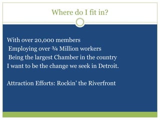 Where do I fit in?With over 20,000 members Employing over ¾ Million workers Being the largest Chamber in the countryI want to be the change we seek in Detroit.Attraction Efforts: Rockin’ the Riverfront