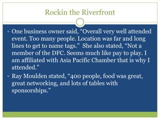 Rockin the RiverfrontOne business owner said, “Overall very well attended event. Too many people. Location was far and long lines to get to name tags.”  She also stated, “Not a member of the DFC. Seems much like pay to play. I am affiliated with Asia Pacific Chamber that is why I attended.”Ray Moulden stated, “400 people, food was great, great networking, and lots of tables with sponsorships.”