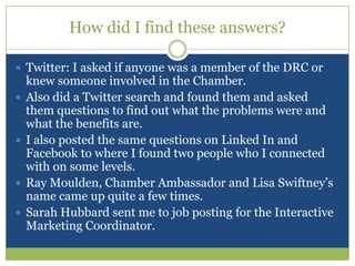 How did I find these answers?Twitter: I asked if anyone was a member of the DRC or knew someone involved in the Chamber.Also did a Twitter search and found them and asked them questions to find out what the problems were and what the benefits are.I also posted the same questions on Linked In and Facebook to where I found two people who I connected with on some levels.Ray Moulden, Chamber Ambassador and Lisa Swiftney’s name came up quite a few times.Sarah Hubbard sent me to job posting for the Interactive Marketing Coordinator.