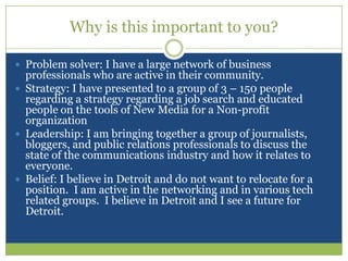 Why is this important to you?Problem solver: I have a large network of business professionals who are active in their community.Strategy: I have presented to a group of 3 – 150 people regarding a strategy regarding a job search and educated people on the tools of New Media for a Non-profit organizationLeadership: I am bringing together a group of journalists, bloggers, and public relations professionals to discuss the state of the communications industry and how it relates to everyone.Belief: I believe in Detroit and do not want to relocate for a position.  I am active in the networking and in various tech related groups.  I believe in Detroit and I see a future for Detroit.