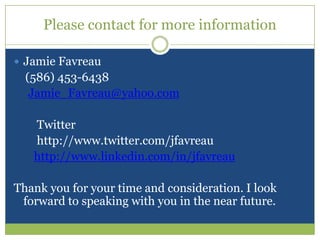Please contact for more informationJamie Favreau    (586) 453-6438Jamie_Favreau@yahoo.comTwitter          http://www.twitter.com/jfavreauhttp://www.linkedin.com/in/jfavreauThank you for your time and consideration. I look forward to speaking with you in the near future.