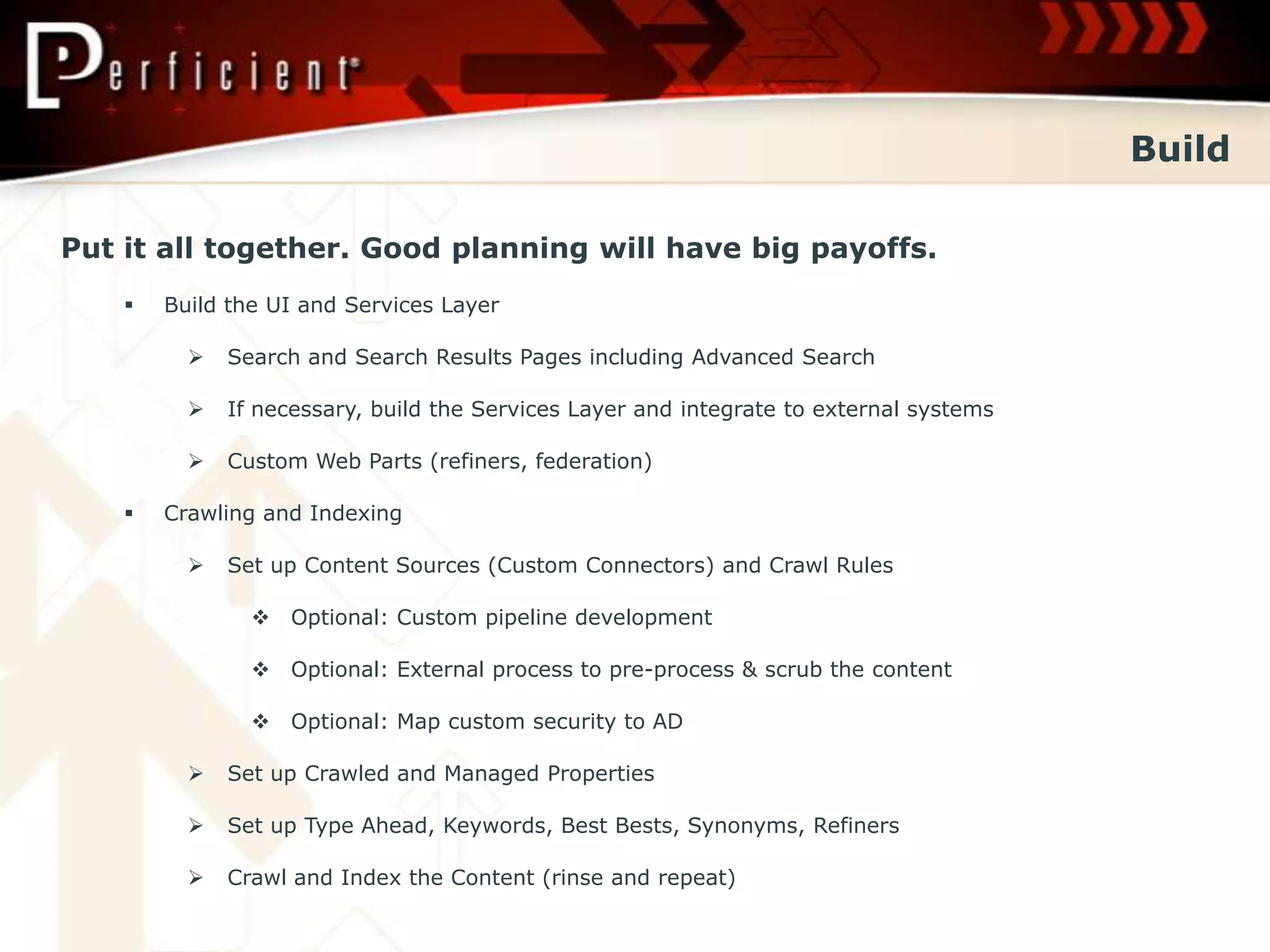 Build

Put it all together. Good planning will have big payoffs.
       Build the UI and Services Layer

             Search and Search Results Pages including Advanced Search

             If necessary, build the Services Layer and integrate to external systems

             Custom Web Parts (refiners, federation)

       Crawling and Indexing

             Set up Content Sources (Custom Connectors) and Crawl Rules

                 Optional: Custom pipeline development

                 Optional: External process to pre-process & scrub the content

                 Optional: Map custom security to AD

             Set up Crawled and Managed Properties

             Set up Type Ahead, Keywords, Best Bests, Synonyms, Refiners

             Crawl and Index the Content (rinse and repeat)
 