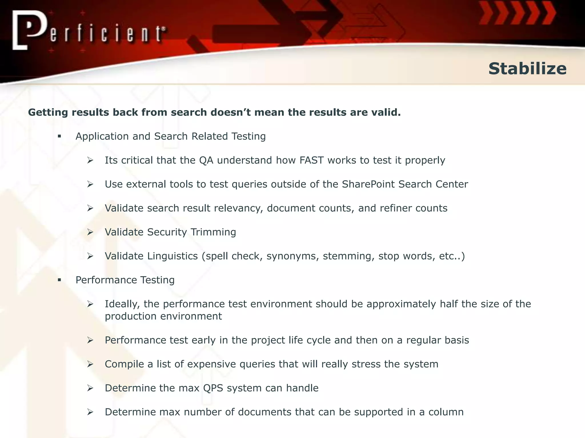 Stabilize

Getting results back from search doesn’t mean the results are valid.

        Application and Search Related Testing

              Its critical that the QA understand how FAST works to test it properly

              Use external tools to test queries outside of the SharePoint Search Center

              Validate search result relevancy, document counts, and refiner counts

              Validate Security Trimming

              Validate Linguistics (spell check, synonyms, stemming, stop words, etc..)

        Performance Testing

              Ideally, the performance test environment should be approximately half the size of the
               production environment

              Performance test early in the project life cycle and then on a regular basis

              Compile a list of expensive queries that will really stress the system

              Determine the max QPS system can handle

              Determine max number of documents that can be supported in a column
 