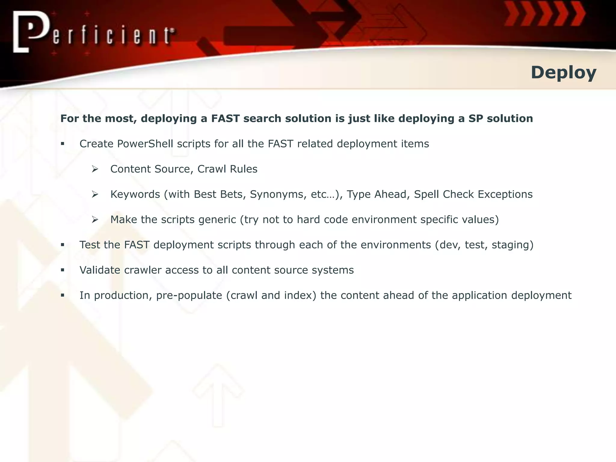 Deploy

For the most, deploying a FAST search solution is just like deploying a SP solution

   Create PowerShell scripts for all the FAST related deployment items

         Content Source, Crawl Rules

         Keywords (with Best Bets, Synonyms, etc…), Type Ahead, Spell Check Exceptions

         Make the scripts generic (try not to hard code environment specific values)

   Test the FAST deployment scripts through each of the environments (dev, test, staging)

   Validate crawler access to all content source systems

   In production, pre-populate (crawl and index) the content ahead of the application deployment
 