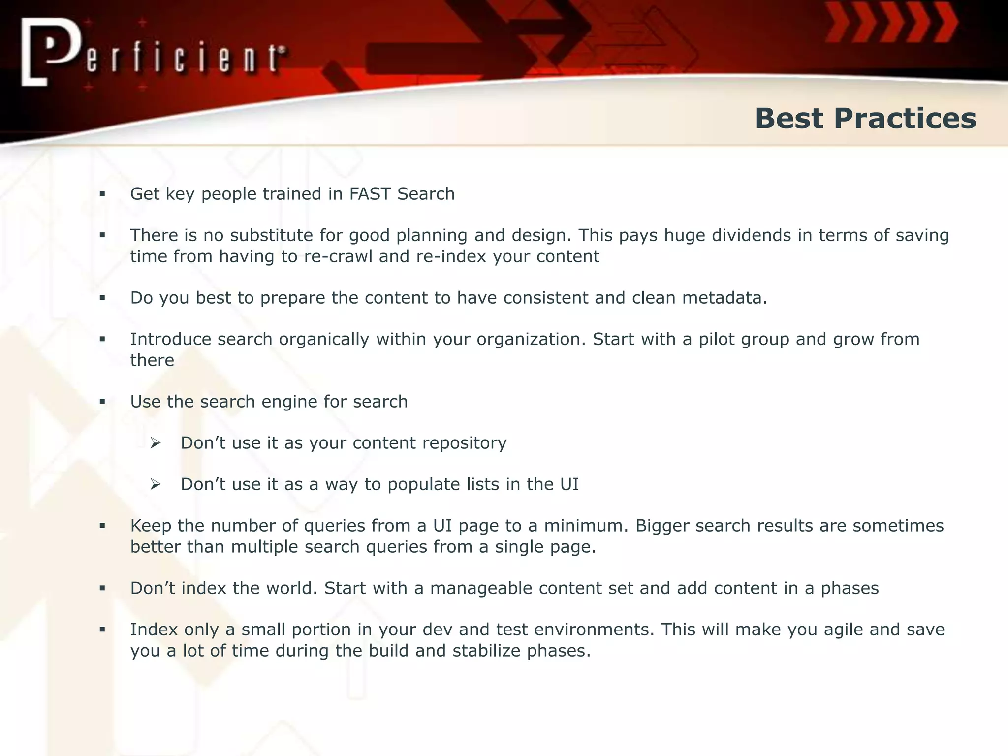 Best Practices

   Get key people trained in FAST Search

   There is no substitute for good planning and design. This pays huge dividends in terms of saving
    time from having to re-crawl and re-index your content

   Do you best to prepare the content to have consistent and clean metadata.

   Introduce search organically within your organization. Start with a pilot group and grow from
    there

   Use the search engine for search

         Don’t use it as your content repository

         Don’t use it as a way to populate lists in the UI

   Keep the number of queries from a UI page to a minimum. Bigger search results are sometimes
    better than multiple search queries from a single page.

   Don’t index the world. Start with a manageable content set and add content in a phases

   Index only a small portion in your dev and test environments. This will make you agile and save
    you a lot of time during the build and stabilize phases.
 