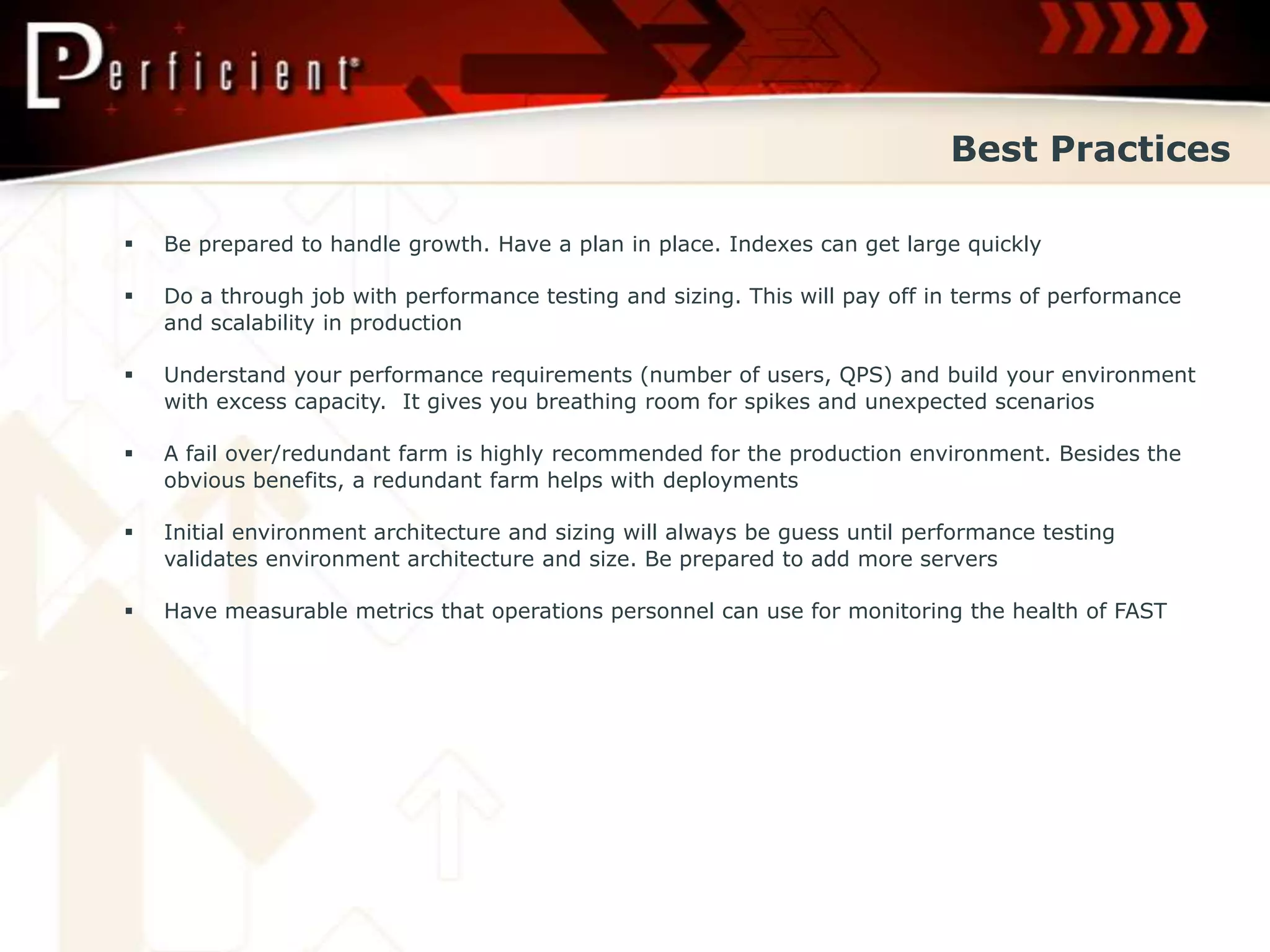 Best Practices

   Be prepared to handle growth. Have a plan in place. Indexes can get large quickly

   Do a through job with performance testing and sizing. This will pay off in terms of performance
    and scalability in production

   Understand your performance requirements (number of users, QPS) and build your environment
    with excess capacity. It gives you breathing room for spikes and unexpected scenarios

   A fail over/redundant farm is highly recommended for the production environment. Besides the
    obvious benefits, a redundant farm helps with deployments

   Initial environment architecture and sizing will always be guess until performance testing
    validates environment architecture and size. Be prepared to add more servers

   Have measurable metrics that operations personnel can use for monitoring the health of FAST
 