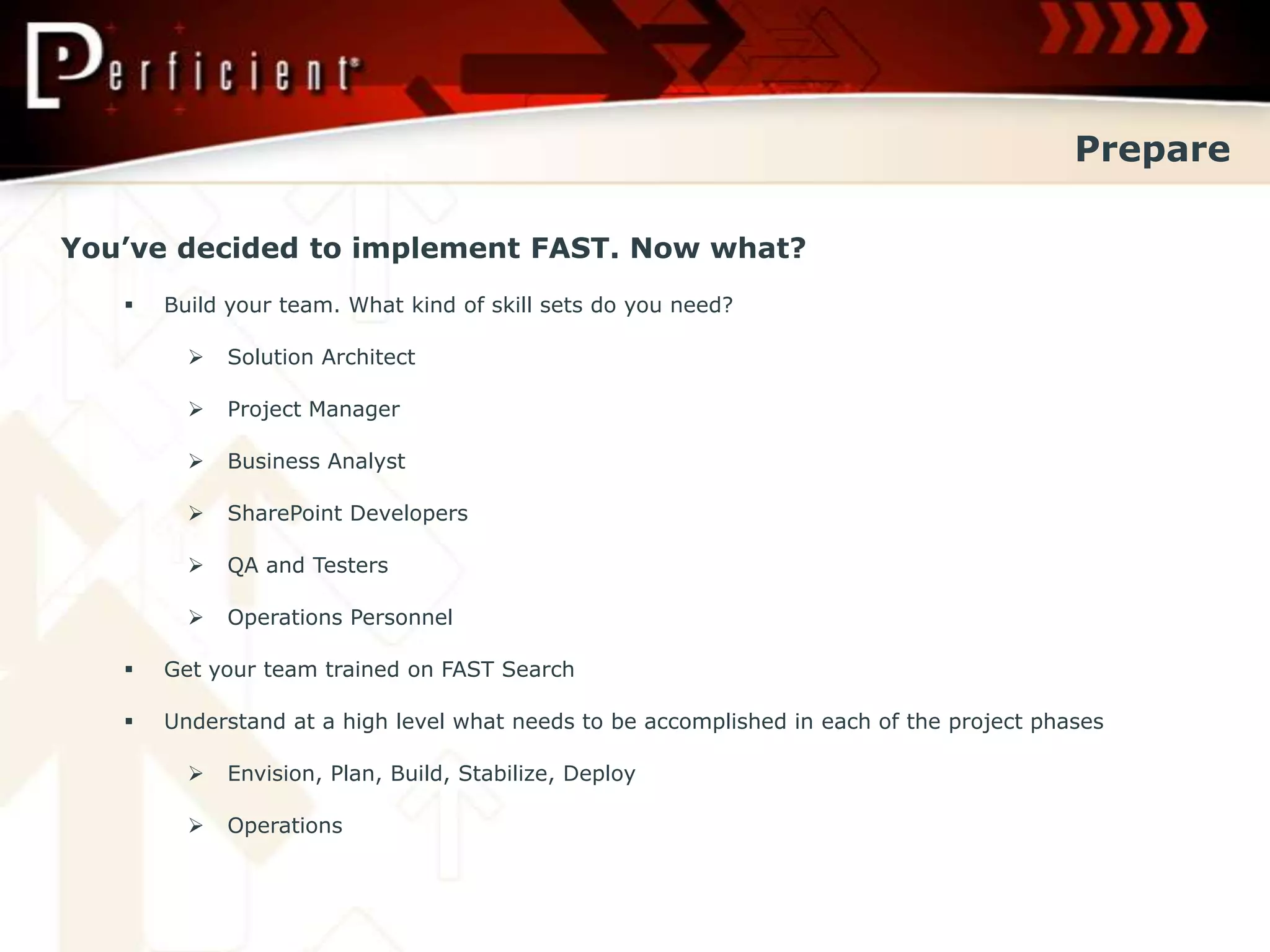 Prepare

You’ve decided to implement FAST. Now what?
      Build your team. What kind of skill sets do you need?

            Solution Architect

            Project Manager

            Business Analyst

            SharePoint Developers

            QA and Testers

            Operations Personnel

      Get your team trained on FAST Search

      Understand at a high level what needs to be accomplished in each of the project phases

            Envision, Plan, Build, Stabilize, Deploy

            Operations
 