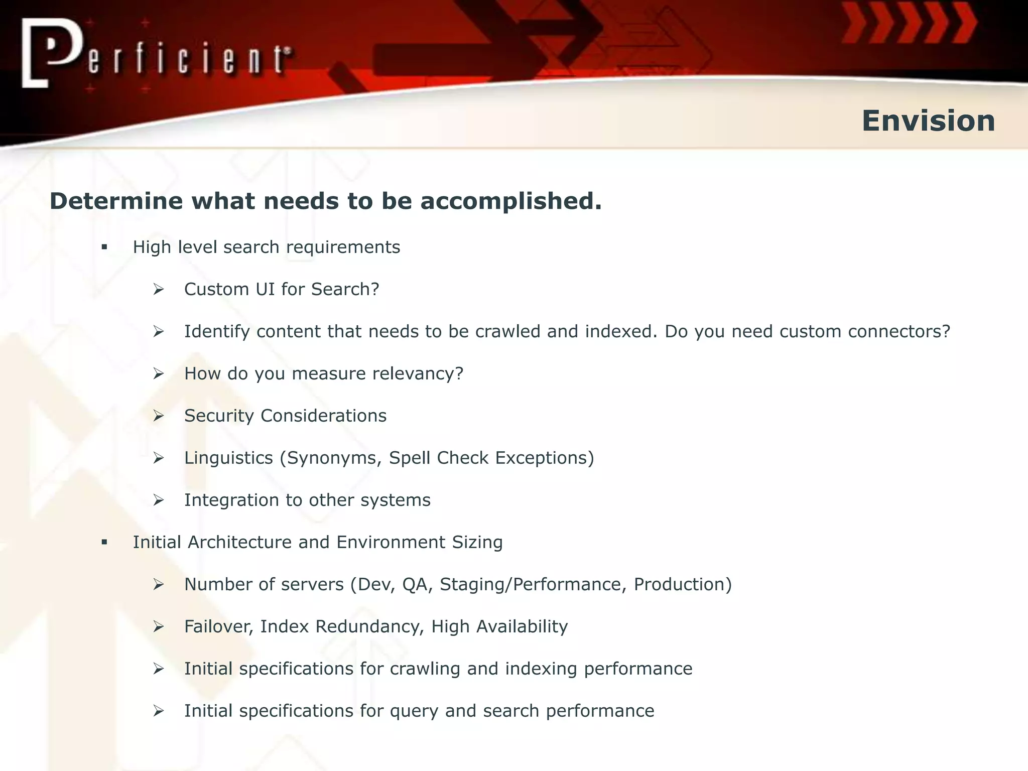 Envision

Determine what needs to be accomplished.
      High level search requirements

            Custom UI for Search?

            Identify content that needs to be crawled and indexed. Do you need custom connectors?

            How do you measure relevancy?

            Security Considerations

            Linguistics (Synonyms, Spell Check Exceptions)

            Integration to other systems

      Initial Architecture and Environment Sizing

            Number of servers (Dev, QA, Staging/Performance, Production)

            Failover, Index Redundancy, High Availability

            Initial specifications for crawling and indexing performance

            Initial specifications for query and search performance
 