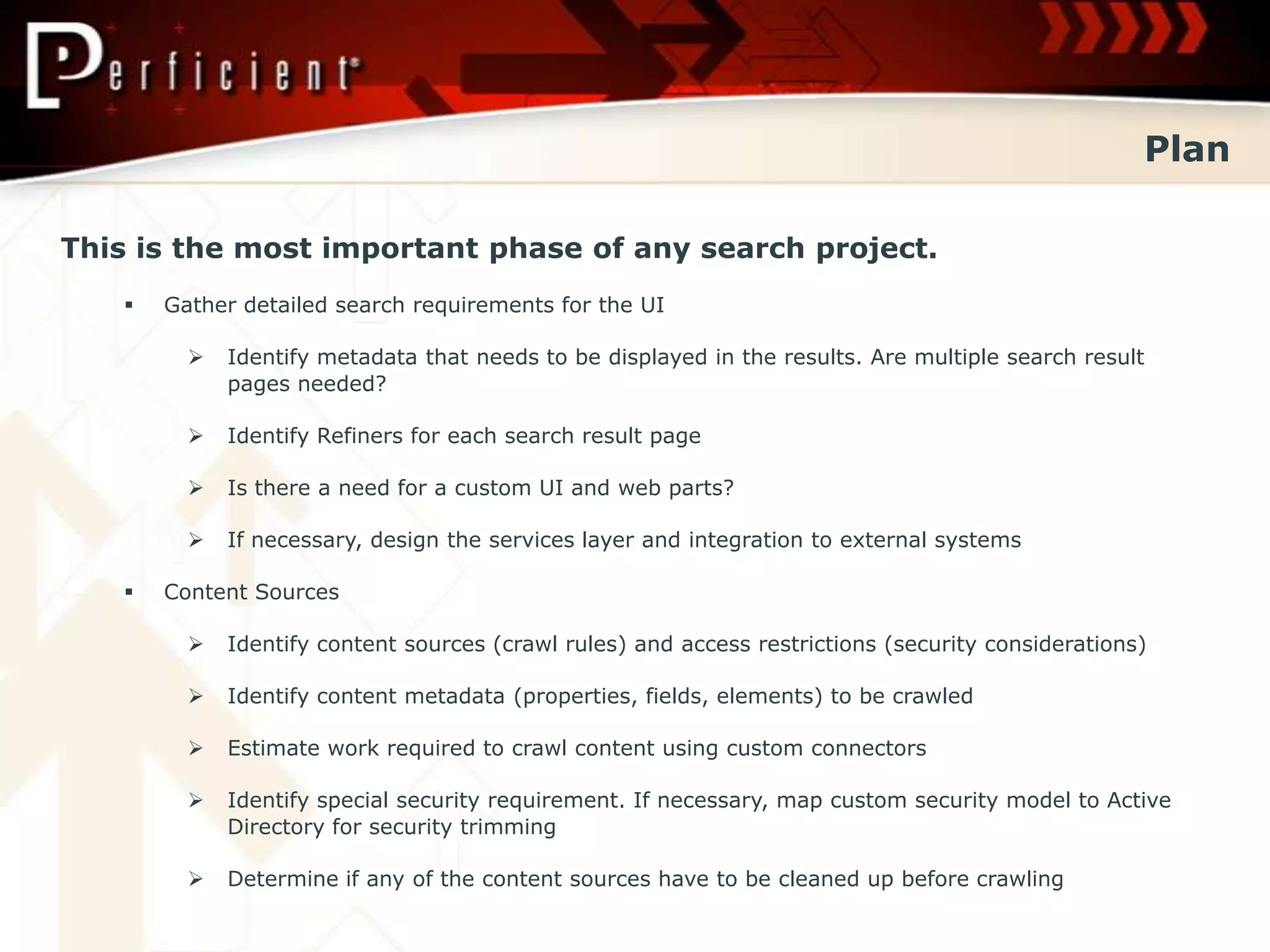 Plan

This is the most important phase of any search project.
      Gather detailed search requirements for the UI

            Identify metadata that needs to be displayed in the results. Are multiple search result
             pages needed?

            Identify Refiners for each search result page

            Is there a need for a custom UI and web parts?

            If necessary, design the services layer and integration to external systems

      Content Sources

            Identify content sources (crawl rules) and access restrictions (security considerations)

            Identify content metadata (properties, fields, elements) to be crawled

            Estimate work required to crawl content using custom connectors

            Identify special security requirement. If necessary, map custom security model to Active
             Directory for security trimming

            Determine if any of the content sources have to be cleaned up before crawling
 