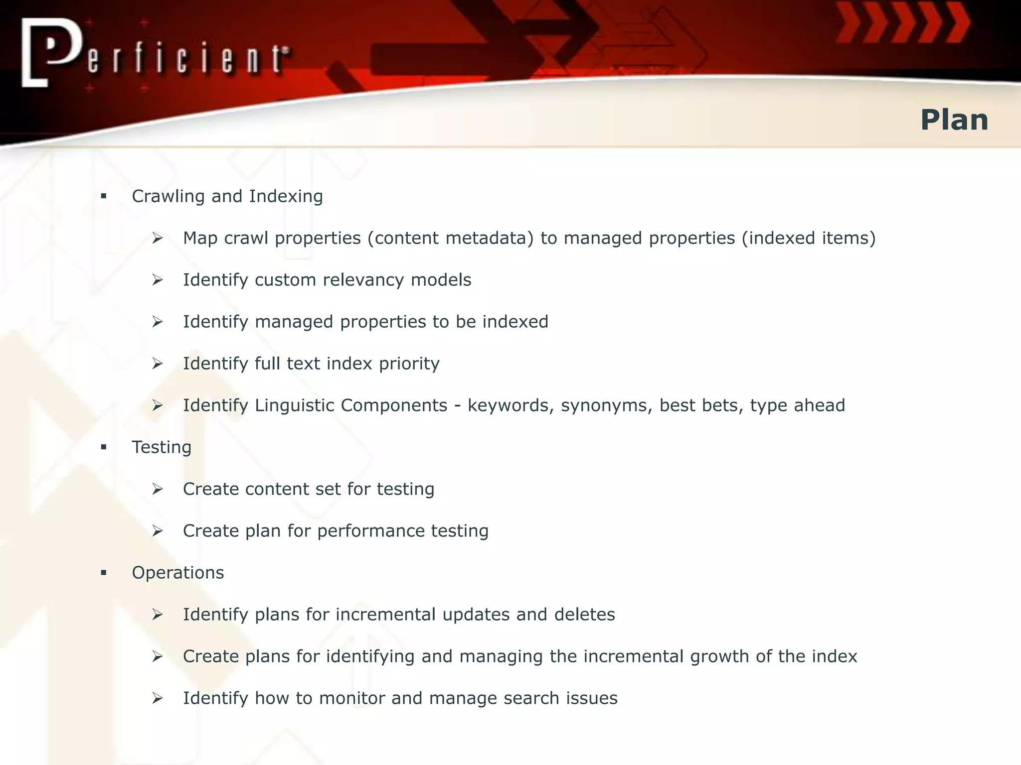 Plan

   Crawling and Indexing

         Map crawl properties (content metadata) to managed properties (indexed items)

         Identify custom relevancy models

         Identify managed properties to be indexed

         Identify full text index priority

         Identify Linguistic Components - keywords, synonyms, best bets, type ahead

   Testing

         Create content set for testing

         Create plan for performance testing

   Operations

         Identify plans for incremental updates and deletes

         Create plans for identifying and managing the incremental growth of the index

         Identify how to monitor and manage search issues
 