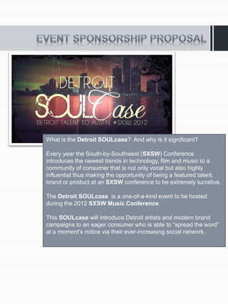 What is the Detroit SOULcase? And why is it significant?

Every year the South-by-Southwest (SXSW) Conference
introduces the newest trends in technology, film and music to a
community of consumer that is not only vocal but also highly
influential thus making the opportunity of being a featured talent,
brand or product at an SXSW conference to be extremely lucrative.

The Detroit SOULcase is a one-of-a-kind event to be hosted
during the 2012 SXSW Music Conference.

This SOULcase will introduce Detroit artists and modern brand
campaigns to an eager consumer who is able to “spread the word”
at a moment’s notice via their ever-increasing social network.
 