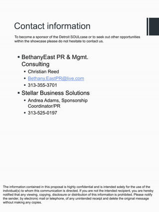 Contact information
        To become a sponsor of the Detroit SOULcase or to seek out other opportunities
        within the showcase please do not hesitate to contact us.



           BethanyEast PR & Mgmt.
            Consulting
                Christian Reed
                Bethany.EastPR@live.com
                313-355-3701
           Stellar Business Solutions
                Andrea Adams, Sponsorship
                 Coordinator/PR
                313-525-0197




The information contained in this proposal is highly confidential and is intended solely for the use of the
individual(s) to whom this communication is directed. If you are not the intended recipient, you are hereby
notified that any viewing, copying, disclosure or distribution of this information is prohibited. Please notify
the sender, by electronic mail or telephone, of any unintended receipt and delete the original message
without making any copies.
 