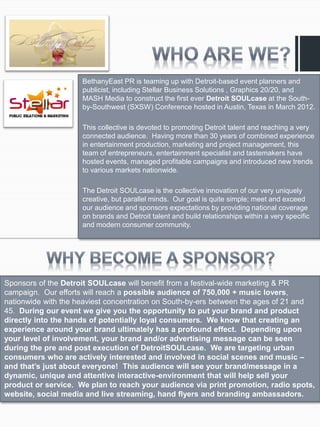 BethanyEast PR is teaming up with Detroit-based event planners and
                     publicist, including Stellar Business Solutions , Graphics 20/20, and
                     MASH Media to construct the first ever Detroit SOULcase at the South-
                     by-Southwest (SXSW) Conference hosted in Austin, Texas in March 2012.

                     This collective is devoted to promoting Detroit talent and reaching a very
                     connected audience. Having more than 30 years of combined experience
                     in entertainment production, marketing and project management, this
                     team of entrepreneurs, entertainment specialist and tastemakers have
                     hosted events, managed profitable campaigns and introduced new trends
                     to various markets nationwide.

                     The Detroit SOULcase is the collective innovation of our very uniquely
                     creative, but parallel minds. Our goal is quite simple; meet and exceed
                     our audience and sponsors expectations by providing national coverage
                     on brands and Detroit talent and build relationships within a very specific
                     and modern consumer community.




Sponsors of the Detroit SOULcase will benefit from a festival-wide marketing & PR
campaign. Our efforts will reach a possible audience of 750,000 + music lovers,
nationwide with the heaviest concentration on South-by-ers between the ages of 21 and
45. During our event we give you the opportunity to put your brand and product
directly into the hands of potentially loyal consumers. We know that creating an
experience around your brand ultimately has a profound effect. Depending upon
your level of involvement, your brand and/or advertising message can be seen
during the pre and post execution of DetroitSOULcase. We are targeting urban
consumers who are actively interested and involved in social scenes and music –
and that’s just about everyone! This audience will see your brand/message in a
dynamic, unique and attentive interactive-environment that will help sell your
product or service. We plan to reach your audience via print promotion, radio spots,
website, social media and live streaming, hand flyers and branding ambassadors.
 