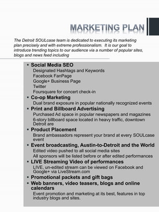 The Detroit SOULcase team is dedicated to executing its marketing
plan precisely and with extreme professionalism. It is our goal to
introduce trending topics to our audience via a number of popular sites,
blogs and news feed including

        Social Media SEO
          Designated Hashtags and Keywords
          Facebook FanPage
          Google+ Business Page
          Twitter
          Foursquare for concert check-in
        Co-op Marketing
          Dual brand exposure in popular nationally recognized events
        Print and Billboard Advertising
          Purchased Ad space in popular newspapers and magazines
          6-story billboard space located in heavy traffic, downtown
          Detroit are
        Product Placement
          Brand ambassadors represent your brand at every SOULcase
          event
        Event broadcasting, Austin-to-Detroit and the World
          Edited video pushed to all social media sites
          All sponsors will be listed before or after edited performances
        LIVE Streaming Video of performances
          LIVE, un-edited stream can be viewed on Facebook and
          Google+ via LiveStream.com
        Promotional packets and gift bags
        Web banners, video teasers, blogs and online
         calendars
          Event promotion and marketing at its best, features in top
          industry blogs and sites.
 
