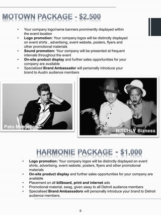 •       Your company logo/name banners prominently displayed within
             the event location
     •       Logo promotion: Your company logos will be distinctly displayed
             on event shirts , advertising, event website, posters, flyers and
             other promotional materials
     •       Sound promotion: Your company will be presented at frequent
             intervals throughout the event
     •       On-site product display and further sales opportunities for your
             company are available
     •       Specialized Brand Ambassador will personally introduce your
             brand to Austin audience members




Pato Margetic
                                                                      B!TCHLY Bizness




         •      Logo promotion: Your company logos will be distinctly displayed on event
                shirts, advertising, event website, posters, flyers and other promotional
                materials
         •      On-site product display and further sales opportunities for your company are
                available
         •      Placement on all billboard, print and internet ads
         •      Promotional material, swag, given away to all Detroit audience members
         •      Specialised Brand Ambassadors will personally introduce your brand to Detroit
                audience members.



                                               6
 