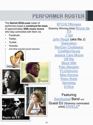The Detroit SOULcase roster of
 performers boast a combined fan base
                                           BTCHLYBizness
 of approximately 300k music lovers   Grammy Winning Artist Royce da
 who stay connected with them via                  5’9
 • Facebook,                                     J Tait
 • Twitter,                              John Regal (aka Illa J)
 • Tumblr,
                                              Gwenation
 • Youtube
 •    and other popular social networks
                                                     RenCen Coolbeanz
                                                       ColdMenYoung
                                                     Jessica Care Moore
                                                           Off Rip
                                                          Black Milk
     Gwenation
                                                        Pato Margetic
                                                         FLUXphonic
                                                        Miss Korona
                                                         Robo Robb
                                          Dwele
                                                          Nametag
                                                           D-Rick
BlackMilk
                                                          Featuring
                                                    SaxAppeal Band and
                                                  Guest DJ (Grammy nominated
                                                       artist) DWELE*
                            Jessica Care
                                  Moore

Royce da 5’9
                                             10
 