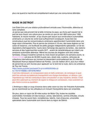 plus vrai quand le marché est complètement saturé par une concurrence débridée.
MADE IN DETROIT
Les Etats-Unis ont une relation profondément amicale avec l'Automobile, détendue et
sans complexe.
Je pense que cela provient de la taille immense du pays, qui d'une part requiert de la
part de tous d'avoir une voiture pour se rendre où que ce soit -800 autos pour 1000
habitants, le record mondial-, et qui d'autre part assure aux constructeurs automobiles
américains un volume de vente local suffisamment conséquent. Aussi bien les
constructeurs que les consommateurs américains appréhendent l'automobile dans une
large vision d'ensemble. Plus le permis de conduire à 16 ans, des taxes légères sur les
autos et l'essence, une foultitude de petits garages indépendants spécialisés -un de les
réparations d'échappements, l'autre dans l'échange des pignons de boîtes-, des stations
services et des hypermarchés ouverts 24/7…autant de caractéristiques qui créent une
ambiance automobile détendue. Même les courses de dragsters sont des sorties
familiales. Chaque troisième samedi du mois d'août (et pendant une semaine avant), la
Dream Cruise voit plus de 30,000 muscle cars, street rods, customs, véhicules de
collections internationaux qui montent et descendent continuellement les 20 miles de
Woodward Avenue séparant Detroit de Pontiac. Lors de l'édition 2014, plus d'un million
de personnes se sont réunies pour applaudir sur le bord de la route, dans une ambiance
de Tour de France.
https://www.youtube.com/watch?x-yt-cl=84503534&x-yt-
ts=1421914688&v=56YZrMJrMG4
Il est très intéressant, en comparaison dans le trafic américain, de remarquer à quel
point les voitures européennes transportent une charge dramatique, un sérieux, une
importance qui met les conducteurs dans une position un peu hautaine, tendue. C'est
peut être valorisant au moment de signer le chèque en concession, mais surement un
peu moins à vivre au quotidien.
L'Amérique a déjà un coup d'avance dans cette vision du futur de l'Industrie Automobile
qui se recentrerait sur les utilisateurs en incluant l'écosystème dans son ensemble.
De plus, dans un rayon de 30 miles autour de Motor City, toutes les sociétés
automobiles mondiales ont des bureaux, usines, laboratoires, centres d'études, circuits
d'essais. Tous les savoir-faire, compétences, talents, main-d'oeuvres, universités
spécialisés dans l'automobile sont réunis dans la région de Détroit.
 