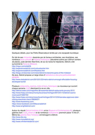 Quelques détails, pour les Petits Observateurs tentés par une escapade touristique:
Du fait de ses immeubles dessinés par de fameux architectes, ses réverbères, ses
nombreux lieux culturels et théâtres historiques (deuxième scène aux USA en nombre
de places, juste derrière NewYork), de sa vie nocturne trépidante, Détroit a été
surnommé le Paris du Midwest.
http://imgur.com/a/tqC8i
http://experiencedetroit.com/culturalcenter.htm
http://experiencedetroit.com/theatres.htm
http://blogs.windsorstar.com/news/detroit-to-become-paris-of-the-midwest
De plus, Detroit propose un large choix d'habitations à des prix particulièrement
attractifs.
http://www.dailydetroit.com/2015/01/23/metro-detroit-amongst-affordable-housing-
developed-world/
Plusieurs restaurants, casinos, clubs et bars, historiques ou nouveaux qui ouvrent
chaque semaine (1)(2) électrisent la vie en ville.
http://detroit.eater.com/maps/the-38-essential-detroit-restaurants-january-2015
http://www.freep.com/story/money/business/michigan/2015/01/13/detroit-casino-
revenues/21690745/
http://www.freep.com/story/news/local/michigan/2014/12/04/senatea-approves-later-
closing-downtown-bars/19909027/
http://www.thewhitney.com/
https://www.facebook.com/Ottavaviadetroit
http://www.wrightdetroit.com/
Autour du réputé Detroit Institute of Arts et du Museum of Contemporary Art, plusieurs
galeries d'art (1)(2), street art et de nombreux événements prennent place "in the D".
Même les galeries New Yorkaises emménagent à Détroit.
http://www.dia.org
http://www.mocadetroit.org/
http://www.infinitemiledetroit.com/
 